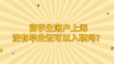 留学生落户上海没有毕业证可以入职吗？入职后时间算累计吗？