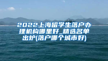 2022上海留学生落户办理机构哪里好_精选名单出炉(落户哪个城市好)