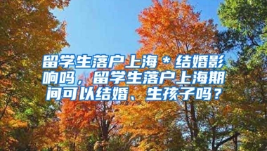 留学生落户上海＊结婚影响吗，留学生落户上海期间可以结婚、生孩子吗？