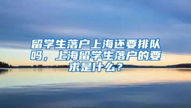 留学生落户上海还要排队吗，上海留学生落户的要求是什么？