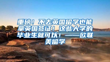 重磅！不去英国留学也能拿英国签证！这些大学的毕业生就可以！——欧联美留学