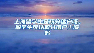 上海留学生是积分落户吗，留学生可以积分落户上海吗