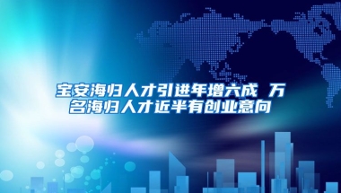 宝安海归人才引进年增六成 万名海归人才近半有创业意向