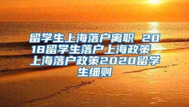 留学生上海落户离职 2018留学生落户上海政策 上海落户政策2020留学生细则