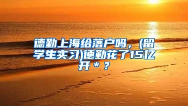 德勤上海给落户吗，(留学生实习)德勤花了15亿开＊？