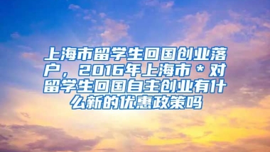 上海市留学生回国创业落户，2016年上海市＊对留学生回国自主创业有什么新的优惠政策吗