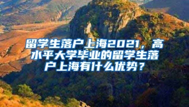 留学生落户上海2021，高水平大学毕业的留学生落户上海有什么优势？