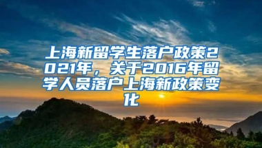 上海新留学生落户政策2021年，关于2016年留学人员落户上海新政策变化