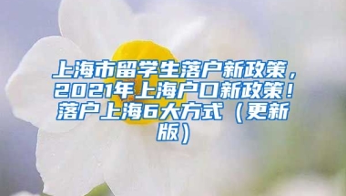 上海市留学生落户新政策，2021年上海户口新政策！落户上海6大方式（更新版）