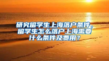 研究留学生上海落户条件，留学生怎么落户上海需要什么条件及费用？