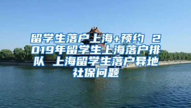 留学生落户上海+预约 2019年留学生上海落户排队 上海留学生落户异地社保问题