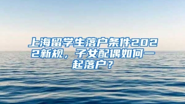 上海留学生落户条件2022新规，子女配偶如何一起落户？