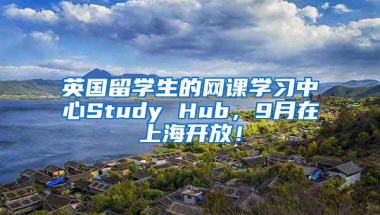 英国留学生的网课学习中心Study Hub，9月在上海开放！