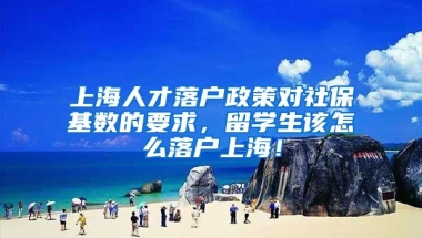 上海人才落户政策对社保基数的要求，留学生该怎么落户上海！