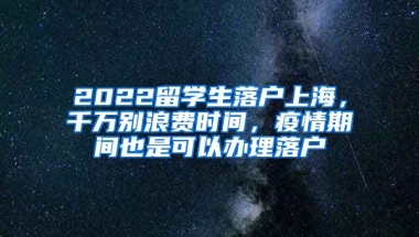 2022留学生落户上海，千万别浪费时间，疫情期间也是可以办理落户