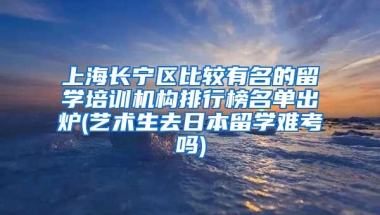 上海长宁区比较有名的留学培训机构排行榜名单出炉(艺术生去日本留学难考吗)