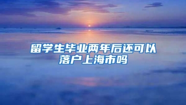 留学生毕业两年后还可以落户上海市吗