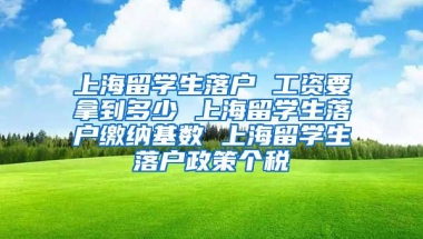 上海留学生落户 工资要拿到多少 上海留学生落户缴纳基数 上海留学生落户政策个税