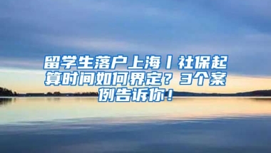 留学生落户上海丨社保起算时间如何界定？3个案例告诉你！