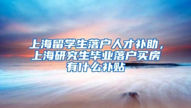 上海留学生落户人才补助，上海研究生毕业落户买房有什么补贴