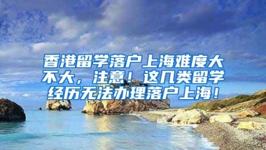 香港留学落户上海难度大不大，注意！这几类留学经历无法办理落户上海！