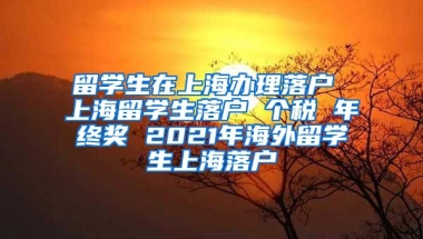 留学生在上海办理落户 上海留学生落户 个税 年终奖 2021年海外留学生上海落户