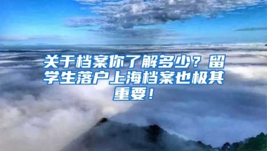 关于档案你了解多少？留学生落户上海档案也极其重要！