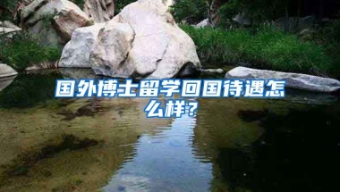 国外博士留学回国待遇怎么样？