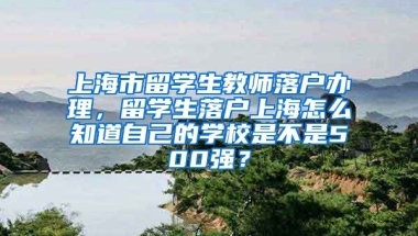 上海市留学生教师落户办理，留学生落户上海怎么知道自己的学校是不是500强？