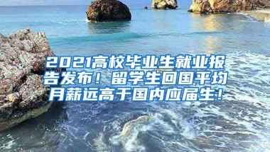 2021高校毕业生就业报告发布！留学生回国平均月薪远高于国内应届生！