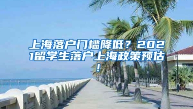 上海落户门槛降低？2021留学生落户上海政策预估！