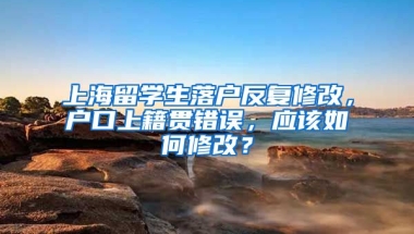 上海留学生落户反复修改，户口上籍贯错误，应该如何修改？