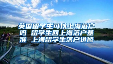 英国留学生可以上海落户吗 留学生回上海落户基准 上海留学生落户进修