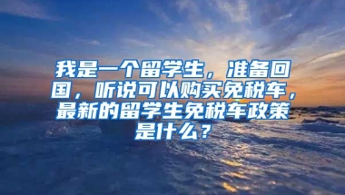 我是一个留学生，准备回国，听说可以购买免税车，最新的留学生免税车政策是什么？