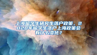 上海留学生研究生落户政策，2020年留学生落户上海政策会有什么变化？