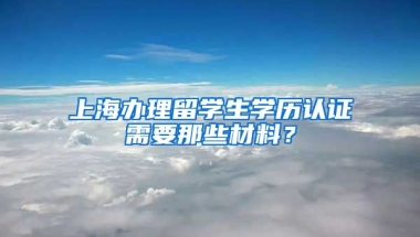 上海办理留学生学历认证需要那些材料？