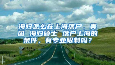 海归怎么在上海落户，美国 海归硕士 落户上海的条件，有专业限制吗？