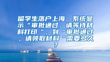 留学生落户上海，系统显示“审批通过，请等待材料打印“，到“审批通过，请领取材料“需要多久？