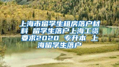 上海市留学生租房落户材料 留学生落户上海工资要求2020 专升本 上海留学生落户