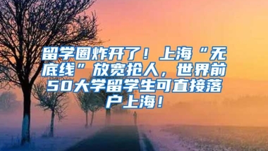 留学圈炸开了！上海“无底线”放宽抢人，世界前50大学留学生可直接落户上海！