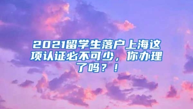 2021留学生落户上海这项认证必不可少，你办理了吗？！