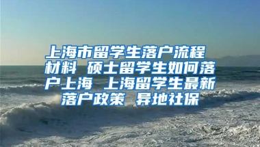 上海市留学生落户流程 材料 硕士留学生如何落户上海 上海留学生最新落户政策 异地社保