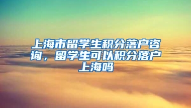 上海市留学生积分落户咨询，留学生可以积分落户上海吗