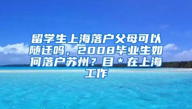 留学生上海落户父母可以随迁吗，2008毕业生如何落户苏州？目＊在上海工作