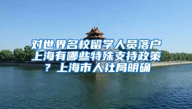 对世界名校留学人员落户上海有哪些特殊支持政策？上海市人社局明确