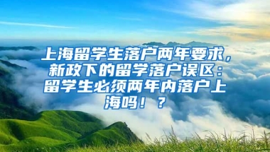 上海留学生落户两年要求，新政下的留学落户误区：留学生必须两年内落户上海吗！？