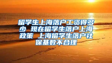 留学生上海落户工资得多少 现在留学生落户上海政策 上海留学生落户社保基数不合理