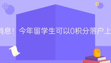 新消息！今年留学生可以0积分落户上海，热门城市海归落户详解！