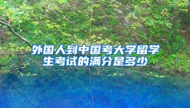 外国人到中国考大学留学生考试的满分是多少