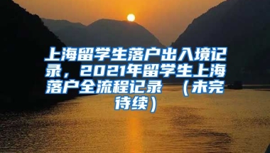 上海留学生落户出入境记录，2021年留学生上海落户全流程记录 （未完待续）